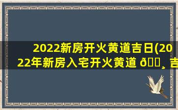 2022新房开火黄道吉日(2022年新房入宅开火黄道 🌸 吉日)